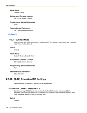 Page 1882.8 [2] System
188 PC Programming Manual
Value Range
Disable, Enable
Maintenance Console Location
2.8.17 [2-9] System Options
Programming Manual References
None
Feature Manual References
1.8.1 Hands-free Answerback
Option 5
SLT—SLT Hold Mode
Selects how to hold a line and transfer a call with an SLT. For details of each mode, see 1.3.2 Call 
Hold in the Feature Manual.
Default
Mode 2
Value Range
Mode 1, Mode 2, Mode 3, Mode 4
Maintenance Console Location
2.8.17 [2-9] System Options
Programming Manual...