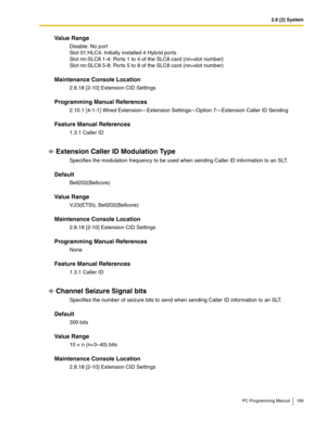 Page 1892.8 [2] System
PC Programming Manual 189
Value Range
Disable: No port 
Slot 01:HLC4: Initially installed 4 Hybrid ports 
Slot nn:SLC8 1-4: Ports 1 to 4 of the SLC8 card (nn=slot number) 
Slot nn:SLC8 5-8: Ports 5 to 8 of the SLC8 card (nn=slot number)
Maintenance Console Location
2.8.18 [2-10] Extension CID Settings
Programming Manual References
2.10.1 [4-1-1] Wired Extension—Extension Settings—Option 7—Extension Caller ID Sending
Feature Manual References
1.3.1 Caller ID
Extension Caller ID Modulation...