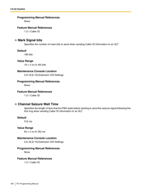 Page 1902.8 [2] System
190 PC Programming Manual
Programming Manual References
None
Feature Manual References
1.3.1 Caller ID
Mark Signal bits
Specifies the number of mark bits to send when sending Caller ID information to an SLT.
Default
180 bits
Value Range
10 × n (n=3–40) bits
Maintenance Console Location
2.8.18 [2-10] Extension CID Settings
Programming Manual References
None
Feature Manual References
1.3.1 Caller ID
Channel Seizure Wait Time
Specifies the length of time that the PBX waits before starting to...