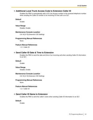 Page 1912.8 [2] System
PC Programming Manual 191
Additional Local Trunk Access Code to Extension Caller ID
Enables the PBX to automatically add a CO Line Access number to the received telephone number 
when sending the Caller ID number of an incoming CO line call to an SLT.
Default
Enable
Value Range
Disable, Enable
Maintenance Console Location
2.8.18 [2-10] Extension CID Settings
Programming Manual References
None
Feature Manual References
1.3.1 Caller ID
Send Caller ID Date & Time to Extension 
Enables the PBX...