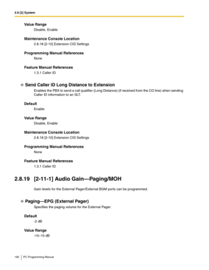 Page 1922.8 [2] System
192 PC Programming Manual
Value Range
Disable, Enable
Maintenance Console Location
2.8.18 [2-10] Extension CID Settings
Programming Manual References
None
Feature Manual References
1.3.1 Caller ID
Send Caller ID Long Distance to Extension
Enables the PBX to send a call qualifier (Long Distance) (if received from the CO line) when sending 
Caller ID information to an SLT.
Default
Enable
Value Range
Disable, Enable
Maintenance Console Location
2.8.18 [2-10] Extension CID Settings
Programming...