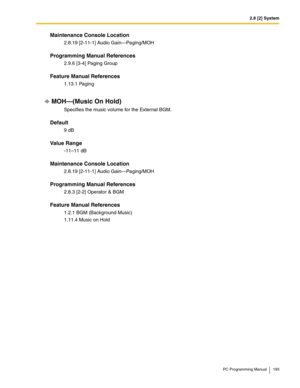 Page 1932.8 [2] System
PC Programming Manual 193
Maintenance Console Location
2.8.19 [2-11-1] Audio Gain—Paging/MOH
Programming Manual References
2.9.6 [3-4] Paging Group
Feature Manual References
1.13.1 Paging
MOH—(Music On Hold)
Specifies the music volume for the External BGM.
Default
9 dB
Value Range
-11–11 dB
Maintenance Console Location
2.8.19 [2-11-1] Audio Gain—Paging/MOH
Programming Manual References
2.8.3 [2-2] Operator & BGM
Feature Manual References
1.2.1 BGM (Background Music)
1.11.4 Music on Hold 