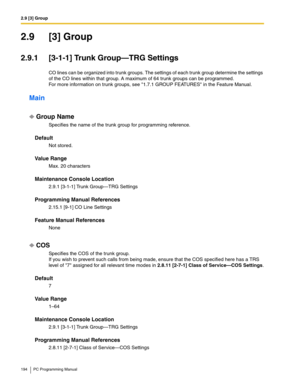 Page 1942.9 [3] Group
194 PC Programming Manual
2.9 [3] Group
2.9.1 [3-1-1] Trunk Group—TRG Settings
CO lines can be organized into trunk groups. The settings of each trunk group determine the settings 
of the CO lines within that group. A maximum of 64 trunk groups can be programmed. 
For more information on trunk groups, see 1.7.1 GROUP FEATURES in the Feature Manual.
Main
Group Name
Specifies the name of the trunk group for programming reference.
Default
Not stored.
Value Range
Max. 20 characters
Maintenance...