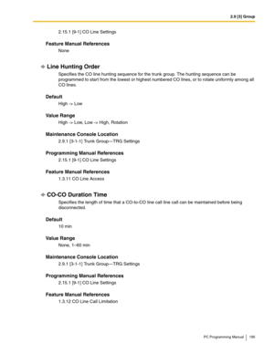 Page 1952.9 [3] Group
PC Programming Manual 195
2.15.1 [9-1] CO Line Settings
Feature Manual References
None
Line Hunting Order
Specifies the CO line hunting sequence for the trunk group. The hunting sequence can be 
programmed to start from the lowest or highest numbered CO lines, or to rotate uniformly among all 
CO lines.
Default
High -> Low
Value Range
High -> Low, Low -> High, Rotation
Maintenance Console Location
2.9.1 [3-1-1] Trunk Group—TRG Settings
Programming Manual References
2.15.1 [9-1] CO Line...