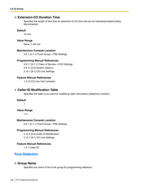 Page 1962.9 [3] Group
196 PC Programming Manual
Extension-CO Duration Time
Specifies the length of time that an extension-to-CO line call can be maintained before being 
disconnected.
Default
10 min
Value Range
None, 1–60 min
Maintenance Console Location
2.9.1 [3-1-1] Trunk Group—TRG Settings
Programming Manual References
2.8.11 [2-7-1] Class of Service—COS Settings
2.8.17 [2-9] System Options
2.15.1 [9-1] CO Line Settings
Feature Manual References
1.3.12 CO Line Call Limitation
Caller-ID Modification Table...