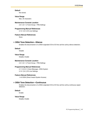 Page 1972.9 [3] Group
PC Programming Manual 197
Default
Not stored.
Value Range
Max. 20 characters
Maintenance Console Location
2.9.1 [3-1-1] Trunk Group—TRG Settings
Programming Manual References
2.15.1 [9-1] CO Line Settings
Feature Manual References
None
DISA Tone Detection—Silence
Enables the disconnection of a DISA-originated CO-to-CO line call line call by silence detection.
Default
Disable
Value Range
Disable, Enable
Maintenance Console Location
2.9.1 [3-1-1] Trunk Group—TRG Settings
Programming Manual...