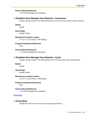 Page 1992.9 [3] Group
PC Programming Manual 199
Feature Manual References
1.16.5 SVM (Simplified Voice Message)
Simplified Voice Message Tone Detection—Continuous
Enables the disconnection of an SVM-originated CO-to-CO line call by continuous signal detection.
Default
Enable
Value Range
Disable, Enable
Maintenance Console Location
2.9.1 [3-1-1] Trunk Group—TRG Settings
Programming Manual References
None
Feature Manual References
1.16.5 SVM (Simplified Voice Message)
Simplified Voice Message Tone...