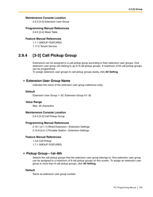 Page 2032.9 [3] Group
PC Programming Manual 203
Maintenance Console Location
2.9.3 [3-2] Extension User Group
Programming Manual References
2.8.5 [2-4] Week Table
Feature Manual References
1.7.1 GROUP FEATURES
1.17.2 Tenant Service
2.9.4 [3-3] Call Pickup Group
Extensions can be assigned to a call pickup group according to their extension user groups. One 
extension user group can belong to up to 8 call pickup groups. A maximum of 64 call pickup groups 
can be programmed.
 
To assign extension user groups to...