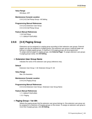 Page 2052.9 [3] Group
PC Programming Manual 205
Value Range
ON (blue), OFF
Maintenance Console Location
2.9.5 [3-3] Call Pickup Group—All Setting
Programming Manual References
2.9.3 [3-2] Extension User Group
2.9.4 [3-3] Call Pickup Group
Feature Manual References
1.3.6 Call Pickup
1.7.1 GROUP FEATURES
2.9.6 [3-4] Paging Group
Extensions can be assigned to a paging group according to their extension user groups. External 
pagers can also be assigned to a paging group. One extension user group or external pager...