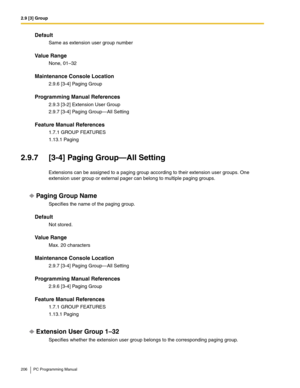 Page 2062.9 [3] Group
206 PC Programming Manual
Default
Same as extension user group number
Value Range
None, 01–32
Maintenance Console Location
2.9.6 [3-4] Paging Group
Programming Manual References
2.9.3 [3-2] Extension User Group
2.9.7 [3-4] Paging Group—All Setting
Feature Manual References
1.7.1 GROUP FEATURES
1.13.1 Paging
2.9.7 [3-4] Paging Group—All Setting
Extensions can be assigned to a paging group according to their extension user groups. One 
extension user group or external pager can belong to...