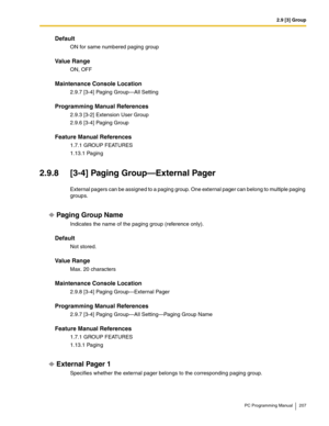 Page 2072.9 [3] Group
PC Programming Manual 207
Default
ON for same numbered paging group
Value Range
ON, OFF
Maintenance Console Location
2.9.7 [3-4] Paging Group—All Setting
Programming Manual References
2.9.3 [3-2] Extension User Group
2.9.6 [3-4] Paging Group
Feature Manual References
1.7.1 GROUP FEATURES
1.13.1 Paging
2.9.8 [3-4] Paging Group—External Pager
External pagers can be assigned to a paging group. One external pager can belong to multiple paging 
groups.
Paging Group Name
Indicates the name of the...