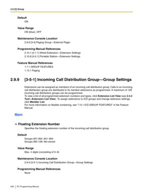 Page 2082.9 [3] Group
208 PC Programming Manual
Default
ON
Value Range
ON (blue), OFF
Maintenance Console Location
2.9.8 [3-4] Paging Group—External Pager
Programming Manual References
2.10.1 [4-1-1] Wired Extension—Extension Settings
2.10.8 [4-2-1] Portable Station—Extension Settings
Feature Manual References
1.7.1 GROUP FEATURES
1.13.1 Paging
2.9.9 [3-5-1] Incoming Call Distribution Group—Group Settings
Extensions can be assigned as members of an incoming call distribution group. Calls to an incoming 
call...