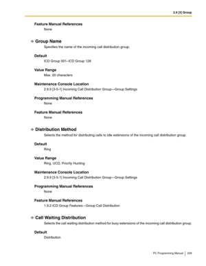 Page 2092.9 [3] Group
PC Programming Manual 209
Feature Manual References
None
Group Name
Specifies the name of the incoming call distribution group.
Default
ICD Group 001–ICD Group 128
Value Range
Max. 20 characters
Maintenance Console Location
2.9.9 [3-5-1] Incoming Call Distribution Group—Group Settings
Programming Manual References
None
Feature Manual References
None
Distribution Method
Selects the method for distributing calls to idle extensions of the incoming call distribution group.
Default
Ring
Value...