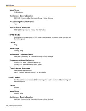 Page 2102.9 [3] Group
210 PC Programming Manual
Value Range
All, Distribution
Maintenance Console Location
2.9.9 [3-5-1] Incoming Call Distribution Group—Group Settings
Programming Manual References
None
Feature Manual References
1.9.2 ICD Group Features—Group Call Distribution
FWD Mode
Specifies whether extensions in FWD mode ring when a call is received at the incoming call 
distribution group.
Default
Ring
Value Range
No Ring, Ring
Maintenance Console Location
2.9.9 [3-5-1] Incoming Call Distribution...