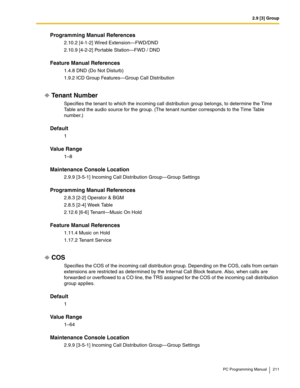 Page 2112.9 [3] Group
PC Programming Manual 211
Programming Manual References
2.10.2 [4-1-2] Wired Extension—FWD/DND
2.10.9 [4-2-2] Portable Station—FWD / DND
Feature Manual References
1.4.8 DND (Do Not Disturb)
1.9.2 ICD Group Features—Group Call Distribution
Tenant Number
Specifies the tenant to which the incoming call distribution group belongs, to determine the Time 
Table and the audio source for the group. (The tenant number corresponds to the Time Table 
number.)
Default
1
Value Range
1–8
Maintenance...