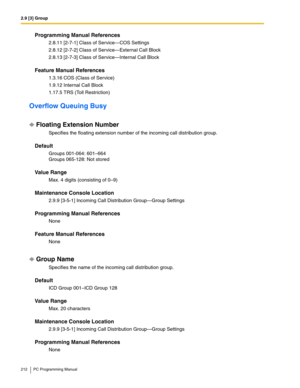 Page 2122.9 [3] Group
212 PC Programming Manual
Programming Manual References
2.8.11 [2-7-1] Class of Service—COS Settings
2.8.12 [2-7-2] Class of Service—External Call Block
2.8.13 [2-7-3] Class of Service—Internal Call Block
Feature Manual References
1.3.16 COS (Class of Service)
1.9.12 Internal Call Block
1.17.5 TRS (Toll Restriction)
Overflow Queuing Busy
Floating Extension Number
Specifies the floating extension number of the incoming call distribution group.
Default
Groups 001-064: 601–664 
Groups 065-128:...