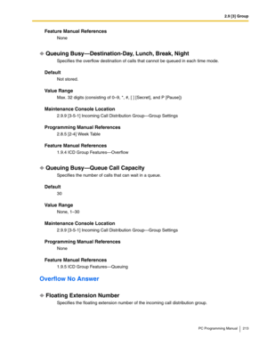 Page 2132.9 [3] Group
PC Programming Manual 213
Feature Manual References
None
Queuing Busy—Destination-Day, Lunch, Break, Night
Specifies the overflow destination of calls that cannot be queued in each time mode.
Default
Not stored.
Value Range
Max. 32 digits (consisting of 0–9, *, #, [ ] [Secret], and P [Pause])
Maintenance Console Location
2.9.9 [3-5-1] Incoming Call Distribution Group—Group Settings
Programming Manual References
2.8.5 [2-4] Week Table
Feature Manual References
1.9.4 ICD Group...