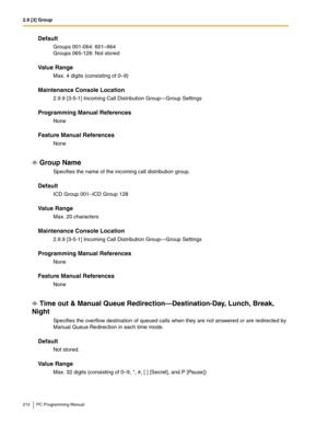 Page 2142.9 [3] Group
214 PC Programming Manual
Default
Groups 001-064: 601–664 
Groups 065-128: Not stored
Value Range
Max. 4 digits (consisting of 0–9)
Maintenance Console Location
2.9.9 [3-5-1] Incoming Call Distribution Group—Group Settings
Programming Manual References
None
Feature Manual References
None
Group Name
Specifies the name of the incoming call distribution group.
Default
ICD Group 001–ICD Group 128
Value Range
Max. 20 characters
Maintenance Console Location
2.9.9 [3-5-1] Incoming Call...