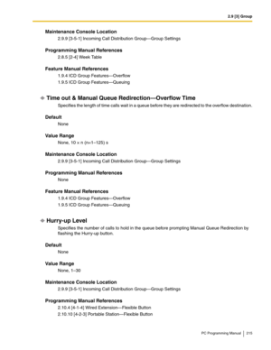 Page 2152.9 [3] Group
PC Programming Manual 215
Maintenance Console Location
2.9.9 [3-5-1] Incoming Call Distribution Group—Group Settings
Programming Manual References
2.8.5 [2-4] Week Table
Feature Manual References
1.9.4 ICD Group Features—Overflow
1.9.5 ICD Group Features—Queuing
Time out & Manual Queue Redirection—Overflow Time
Specifies the length of time calls wait in a queue before they are redirected to the overflow destination.
Default
None
Value Range
None, 10 × n (n=1–125) s
Maintenance Console...