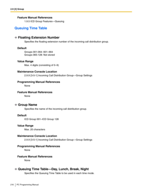 Page 2162.9 [3] Group
216 PC Programming Manual
Feature Manual References
1.9.5 ICD Group Features—Queuing
Queuing Time Table
Floating Extension Number
Specifies the floating extension number of the incoming call distribution group.
Default
Groups 001-064: 601–664 
Groups 065-128: Not stored
Value Range
Max. 4 digits (consisting of 0–9)
Maintenance Console Location
2.9.9 [3-5-1] Incoming Call Distribution Group—Group Settings
Programming Manual References
None
Feature Manual References
None
Group Name
Specifies...