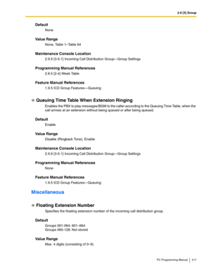 Page 2172.9 [3] Group
PC Programming Manual 217
Default
None
Value Range
None, Table 1–Table 64
Maintenance Console Location
2.9.9 [3-5-1] Incoming Call Distribution Group—Group Settings
Programming Manual References
2.8.5 [2-4] Week Table
Feature Manual References
1.9.5 ICD Group Features—Queuing
Queuing Time Table When Extension Ringing
Enables the PBX to play messages/BGM to the caller according to the Queuing Time Table, when the 
call arrives at an extension without being queued or after being queued....