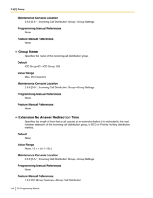 Page 2182.9 [3] Group
218 PC Programming Manual
Maintenance Console Location
2.9.9 [3-5-1] Incoming Call Distribution Group—Group Settings
Programming Manual References
None
Feature Manual References
None
Group Name
Specifies the name of the incoming call distribution group.
Default
ICD Group 001–ICD Group 128
Value Range
Max. 20 characters
Maintenance Console Location
2.9.9 [3-5-1] Incoming Call Distribution Group—Group Settings
Programming Manual References
None
Feature Manual References
None
Extension No...