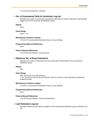 Page 2192.9 [3] Group
PC Programming Manual 219
1.9.5 ICD Group Features—Queuing
No. of Unanswered Calls for Automatic Log-out
Specifies the number of consecutive unanswered calls before a member extension is automatically 
logged out from the incoming call distribution group.
Default
None
Value Range
None, 1–15
Maintenance Console Location
2.9.9 [3-5-1] Incoming Call Distribution Group—Group Settings
Programming Manual References
None
Feature Manual References
1.9.3 ICD Group Features—Log-in/Log-out
Maximum No....