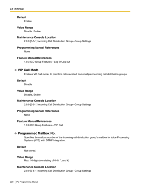 Page 2202.9 [3] Group
220 PC Programming Manual
Default
Enable
Value Range
Disable, Enable
Maintenance Console Location
2.9.9 [3-5-1] Incoming Call Distribution Group—Group Settings
Programming Manual References
None
Feature Manual References
1.9.3 ICD Group Features—Log-in/Log-out
VIP Call Mode
Enables VIP Call mode, to prioritize calls received from multiple incoming call distribution groups.
Default
Disable
Value Range
Disable, Enable
Maintenance Console Location
2.9.9 [3-5-1] Incoming Call Distribution...