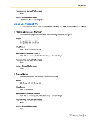 Page 2212.9 [3] Group
PC Programming Manual 221
Programming Manual References
None
Feature Manual References
1.19.5 Voice Mail DTMF Integration
Group Log / Group FWD
To set extension numbers easily, click Destination Setting (see 2.1.6 Extension Number Setting).
Floating Extension Number
Specifies the floating extension number of the incoming call distribution group.
Default
Groups 001-064: 601–664 
Groups 065-128: Not stored
Value Range
Max. 4 digits (consisting of 0–9)
Maintenance Console Location
2.9.9...