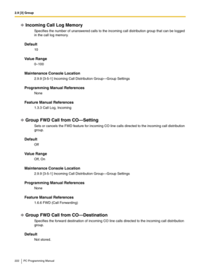 Page 2222.9 [3] Group
222 PC Programming Manual
Incoming Call Log Memory
Specifies the number of unanswered calls to the incoming call distribution group that can be logged 
in the call log memory.
Default
10
Value Range
0–100
Maintenance Console Location
2.9.9 [3-5-1] Incoming Call Distribution Group—Group Settings
Programming Manual References
None
Feature Manual References
1.3.3 Call Log, Incoming
Group FWD Call from CO—Setting
Sets or cancels the FWD feature for incoming CO line calls directed to the...