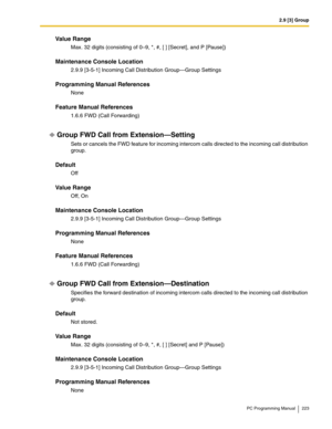 Page 2232.9 [3] Group
PC Programming Manual 223
Value Range
Max. 32 digits (consisting of 0–9, *, #, [ ] [Secret], and P [Pause])
Maintenance Console Location
2.9.9 [3-5-1] Incoming Call Distribution Group—Group Settings
Programming Manual References
None
Feature Manual References
1.6.6 FWD (Call Forwarding)
Group FWD Call from Extension—Setting
Sets or cancels the FWD feature for incoming intercom calls directed to the incoming call distribution 
group.
Default
Off
Value Range
Off, On
Maintenance Console...