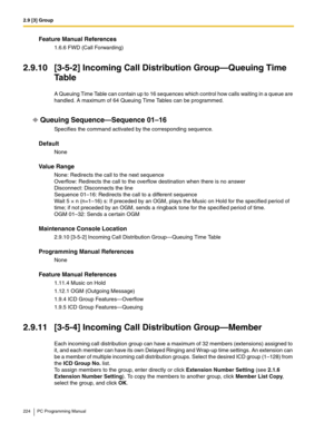 Page 2242.9 [3] Group
224 PC Programming Manual
Feature Manual References
1.6.6 FWD (Call Forwarding)
2.9.10 [3-5-2] Incoming Call Distribution Group—Queuing Time 
Ta b l e
A Queuing Time Table can contain up to 16 sequences which control how calls waiting in a queue are 
handled. A maximum of 64 Queuing Time Tables can be programmed.
Queuing Sequence—Sequence 01–16
Specifies the command activated by the corresponding sequence.
Default
None
Value Range
None: Redirects the call to the next sequence 
Overflow:...