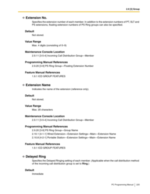 Page 2252.9 [3] Group
PC Programming Manual 225
Extension No.
Specifies the extension number of each member. In addition to the extension numbers of PT, SLT and 
PS extensions, floating extension numbers of PS Ring groups can also be specified.
Default
Not stored.
Value Range
Max. 4 digits (consisting of 0–9)
Maintenance Console Location
2.9.11 [3-5-4] Incoming Call Distribution Group—Member
Programming Manual References
2.9.20 [3-9] PS Ring Group—Floating Extension Number
Feature Manual References
1.9.1 ICD...