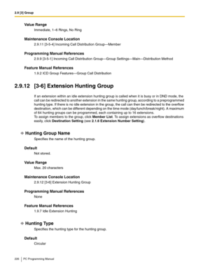 Page 2262.9 [3] Group
226 PC Programming Manual
Value Range
Immediate, 1–6 Rings, No Ring
Maintenance Console Location
2.9.11 [3-5-4] Incoming Call Distribution Group—Member
Programming Manual References
2.9.9 [3-5-1] Incoming Call Distribution Group—Group Settings—Main—Distribution Method
Feature Manual References
1.9.2 ICD Group Features—Group Call Distribution
2.9.12 [3-6] Extension Hunting Group
If an extension within an idle extension hunting group is called when it is busy or in DND mode, the 
call can be...