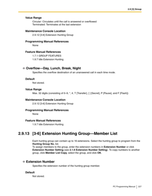 Page 2272.9 [3] Group
PC Programming Manual 227
Value Range
Circular: Circulates until the call is answered or overflowed 
Terminated: Terminates at the last extension
Maintenance Console Location
2.9.12 [3-6] Extension Hunting Group
Programming Manual References
None
Feature Manual References
1.7.1 GROUP FEATURES
1.9.7 Idle Extension Hunting
Overflow—Day, Lunch, Break, Night
Specifies the overflow destination of an unanswered call in each time mode.
Default
Not stored.
Value Range
Max. 32 digits (consisting of...