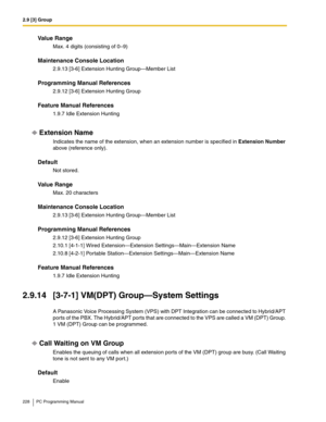 Page 2282.9 [3] Group
228 PC Programming Manual
Value Range
Max. 4 digits (consisting of 0–9)
Maintenance Console Location
2.9.13 [3-6] Extension Hunting Group—Member List
Programming Manual References
2.9.12 [3-6] Extension Hunting Group
Feature Manual References
1.9.7 Idle Extension Hunting
Extension Name
Indicates the name of the extension, when an extension number is specified in Extension Number 
above (reference only).
Default
Not stored.
Value Range
Max. 20 characters
Maintenance Console Location
2.9.13...