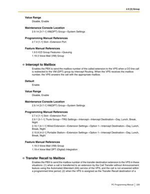 Page 2292.9 [3] Group
PC Programming Manual 229
Value Range
Disable, Enable
Maintenance Console Location
2.9.14 [3-7-1] VM(DPT) Group—System Settings
Programming Manual References
2.7.4 [1-1] Slot—Extension Port
Feature Manual References
1.9.5 ICD Group Features—Queuing
1.19.3 Voice Mail (VM) Group
Intercept to Mailbox
Enables the PBX to send the mailbox number of the called extension to the VPS when a CO line call 
is redirected to the VM (DPT) group by Intercept Routing. When the VPS receives the mailbox...