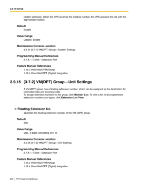 Page 2302.9 [3] Group
230 PC Programming Manual
certain extension. When the VPS receives the mailbox number, the VPS answers the call with the 
appropriate mailbox.
Default
Enable
Value Range
Disable, Enable
Maintenance Console Location
2.9.14 [3-7-1] VM(DPT) Group—System Settings
Programming Manual References
2.7.4 [1-1] Slot—Extension Port
Feature Manual References
1.19.3 Voice Mail (VM) Group
1.19.4 Voice Mail DPT (Digital) Integration
2.9.15 [3-7-2] VM(DPT) Group—Unit Settings
A VM (DPT) group has a floating...