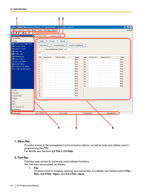 Page 242.1 Introduction
24 PC Programming Manual
1. Menu Bar
Provides access to file management and connection options, as well as tools and utilities used in 
programming the PBX.
 
For details, see Sections 2.2 File to 2.6 Help.
2. Tool Bar
Provides easy access to commonly used software functions. 
Two tool bars are provided, as follows:
File 
Contains icons for creating, opening, and saving files. For details, see Sections 2.2.1 File—
New, 2.2.2 File—Open, and 2.2.4 File—Save.
123
45 6 