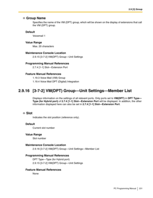 Page 2312.9 [3] Group
PC Programming Manual 231
Group Name
Specifies the name of the VM (DPT) group, which will be shown on the display of extensions that call 
the VM (DPT) group.
Default
Vo i c e m a i l  1
Value Range
Max. 20 characters
Maintenance Console Location
2.9.15 [3-7-2] VM(DPT) Group—Unit Settings
Programming Manual References
2.7.4 [1-1] Slot—Extension Port
Feature Manual References
1.19.3 Voice Mail (VM) Group
1.19.4 Voice Mail DPT (Digital) Integration
2.9.16 [3-7-2] VM(DPT) Group—Unit...