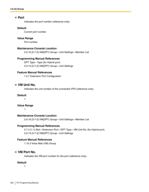 Page 2322.9 [3] Group
232 PC Programming Manual
Por t
Indicates the port number (reference only).
Default
Current port number
Value Range
Port number
Maintenance Console Location
2.9.16 [3-7-2] VM(DPT) Group—Unit Settings—Member List
Programming Manual References
DPT Type—Type (for Hybrid port)
2.9.15 [3-7-2] VM(DPT) Group—Unit Settings
Feature Manual References
1.5.7 Extension Port Configuration
VM Unit No.
Indicates the unit number of the connected VPS (reference only).
Default
1
Value Range
1
Maintenance...