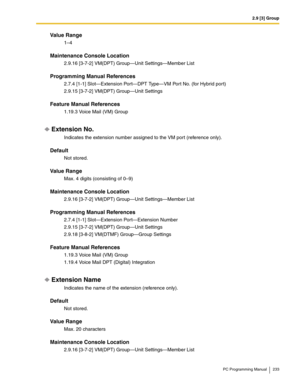 Page 2332.9 [3] Group
PC Programming Manual 233
Value Range
1–4
Maintenance Console Location
2.9.16 [3-7-2] VM(DPT) Group—Unit Settings—Member List
Programming Manual References
2.7.4 [1-1] Slot—Extension Port—DPT Type—VM Port No. (for Hybrid port)
2.9.15 [3-7-2] VM(DPT) Group—Unit Settings
Feature Manual References
1.19.3 Voice Mail (VM) Group
Extension No.
Indicates the extension number assigned to the VM port (reference only).
Default
Not stored.
Value Range
Max. 4 digits (consisting of 0–9)
Maintenance...