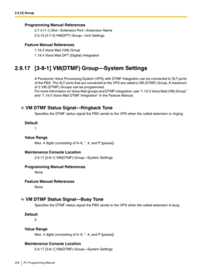 Page 2342.9 [3] Group
234 PC Programming Manual
Programming Manual References
2.7.4 [1-1] Slot—Extension Port—Extension Name
2.9.15 [3-7-2] VM(DPT) Group—Unit Settings
Feature Manual References
1.19.3 Voice Mail (VM) Group
1.19.4 Voice Mail DPT (Digital) Integration
2.9.17 [3-8-1] VM(DTMF) Group—System Settings
A Panasonic Voice Processing System (VPS) with DTMF Integration can be connected to SLT ports 
of the PBX. The SLT ports that are connected to the VPS are called a VM (DTMF) Group. A maximum 
of 2 VM...