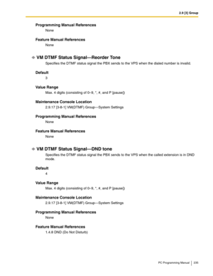 Page 2352.9 [3] Group
PC Programming Manual 235
Programming Manual References
None
Feature Manual References
None
VM DTMF Status Signal—Reorder Tone
Specifies the DTMF status signal the PBX sends to the VPS when the dialed number is invalid.
Default
3
Value Range
Max. 4 digits (consisting of 0–9, *, #, and P [pause])
Maintenance Console Location
2.9.17 [3-8-1] VM(DTMF) Group—System Settings
Programming Manual References
None
Feature Manual References
None
VM DTMF Status Signal—DND tone
Specifies the DTMF status...