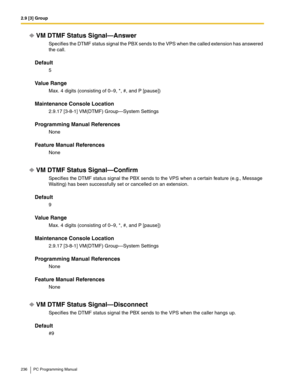 Page 2362.9 [3] Group
236 PC Programming Manual
VM DTMF Status Signal—Answer
Specifies the DTMF status signal the PBX sends to the VPS when the called extension has answered 
the call.
Default
5
Value Range
Max. 4 digits (consisting of 0–9, *, #, and P [pause])
Maintenance Console Location
2.9.17 [3-8-1] VM(DTMF) Group—System Settings
Programming Manual References
None
Feature Manual References
None
VM DTMF Status Signal—Confirm
Specifies the DTMF status signal the PBX sends to the VPS when a certain feature...