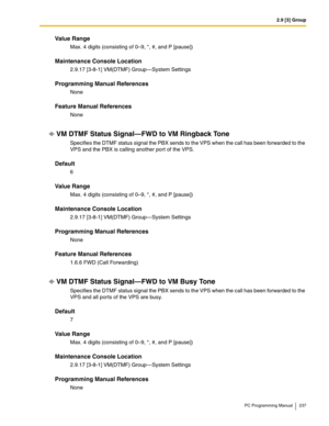 Page 2372.9 [3] Group
PC Programming Manual 237
Value Range
Max. 4 digits (consisting of 0–9, *, #, and P [pause])
Maintenance Console Location
2.9.17 [3-8-1] VM(DTMF) Group—System Settings
Programming Manual References
None
Feature Manual References
None
VM DTMF Status Signal—FWD to VM Ringback Tone
Specifies the DTMF status signal the PBX sends to the VPS when the call has been forwarded to the 
VPS and the PBX is calling another port of the VPS.
Default
6
Value Range
Max. 4 digits (consisting of 0–9, *, #,...