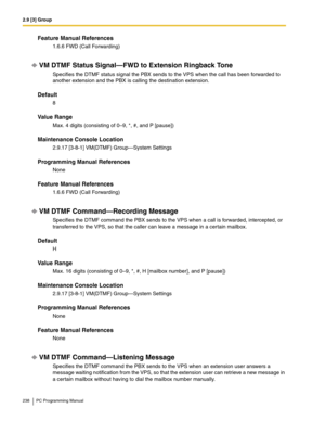 Page 2382.9 [3] Group
238 PC Programming Manual
Feature Manual References
1.6.6 FWD (Call Forwarding)
VM DTMF Status Signal—FWD to Extension Ringback Tone
Specifies the DTMF status signal the PBX sends to the VPS when the call has been forwarded to 
another extension and the PBX is calling the destination extension.
Default
8
Value Range
Max. 4 digits (consisting of 0–9, *, #, and P [pause])
Maintenance Console Location
2.9.17 [3-8-1] VM(DTMF) Group—System Settings
Programming Manual References
None
Feature...