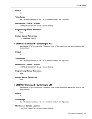 Page 2392.9 [3] Group
PC Programming Manual 239
Default
*H
Value Range
Max. 16 digits (consisting of 0–9, *, #, H [mailbox number], and P [pause])
Maintenance Console Location
2.9.17 [3-8-1] VM(DTMF) Group—System Settings
Programming Manual References
None
Feature Manual References
1.11.3 Message Waiting
VM DTMF Command—Switching to AA
Specifies the DTMF command the PBX sends to the VPS to switch from VM Service Mode to AA 
Service Mode.
Default
#8
Value Range
Max. 16 digits (consisting of 0–9, *, #, H [mailbox...