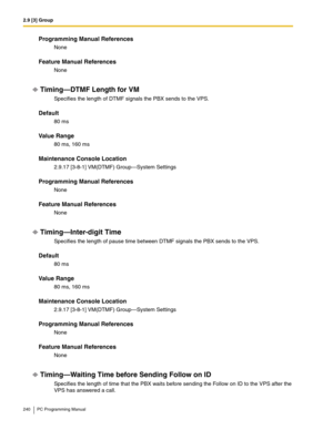 Page 2402.9 [3] Group
240 PC Programming Manual
Programming Manual References
None
Feature Manual References
None
Timing—DTMF Length for VM
Specifies the length of DTMF signals the PBX sends to the VPS.
Default
80 ms
Value Range
80 ms, 160 ms
Maintenance Console Location
2.9.17 [3-8-1] VM(DTMF) Group—System Settings
Programming Manual References
None
Feature Manual References
None
Timing—Inter-digit Time
Specifies the length of pause time between DTMF signals the PBX sends to the VPS.
Default
80 ms
Value Range...