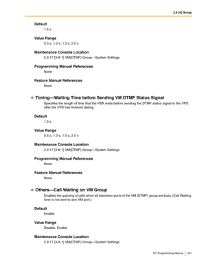 Page 2412.9 [3] Group
PC Programming Manual 241
Default
1.5 s
Value Range
0.5 s, 1.0 s, 1.5 s, 2.0 s
Maintenance Console Location
2.9.17 [3-8-1] VM(DTMF) Group—System Settings
Programming Manual References
None
Feature Manual References
None
Timing—Waiting Time before Sending VM DTMF Status Signal
Specifies the length of time that the PBX waits before sending the DTMF status signal to the VPS 
after the VPS has finished dialing.
Default
1.5 s
Value Range
0.5 s, 1.0 s, 1.5 s, 2.0 s
Maintenance Console Location...